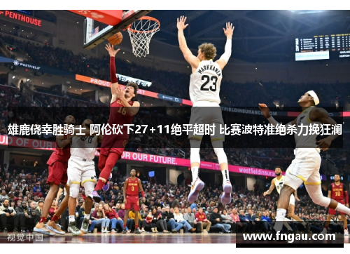 雄鹿侥幸胜骑士 阿伦砍下27+11绝平超时 比赛波特准绝杀力挽狂澜